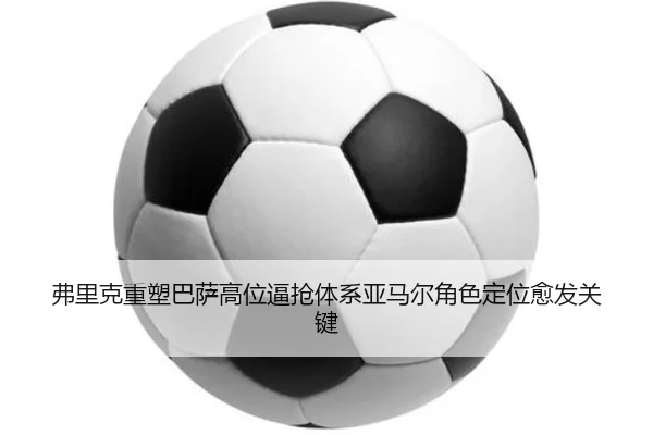 弗里克重塑巴萨高位逼抢体系亚马尔角色定位愈发关键