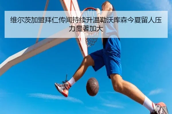 维尔茨加盟拜仁传闻持续升温勒沃库森今夏留人压力显著加大