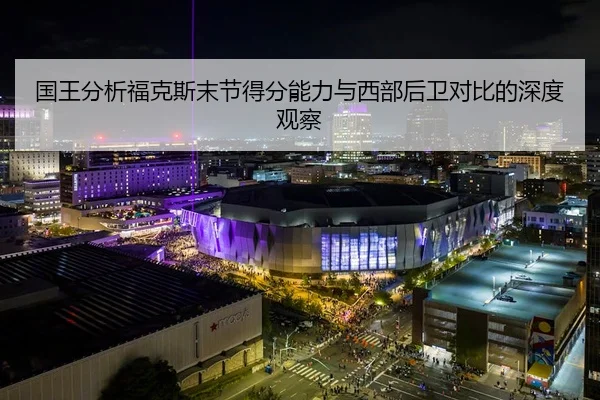 国王分析福克斯末节得分能力与西部后卫对比的深度观察