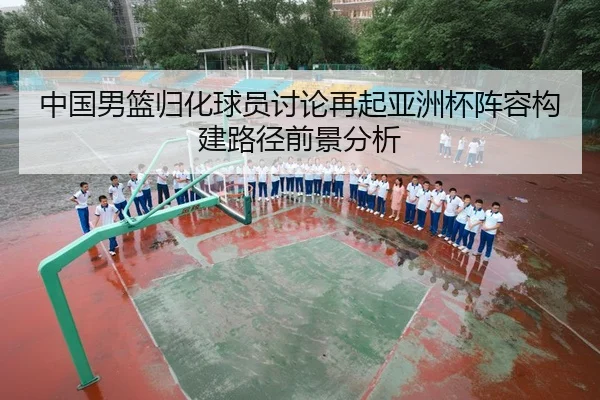 中国男篮归化球员讨论再起亚洲杯阵容构建路径前景分析