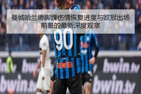 曼城哈兰德脚踝伤情恢复进度与欧冠出场前景的最新深度观察